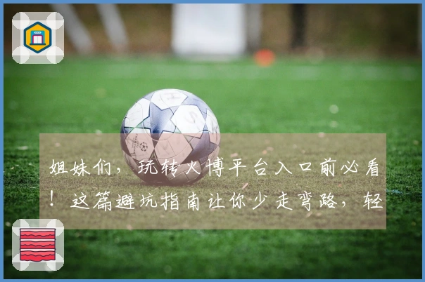 姐妹们，玩转火博平台入口前必看！这篇避坑指南让你少走弯路，轻松上手！