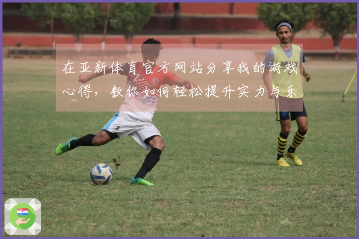 在亚新体育官方网站分享我的游戏心得，教你如何轻松提升实力与乐趣